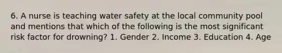 6. A nurse is teaching water safety at the local community pool and mentions that which of the following is the most significant risk factor for drowning? 1. Gender 2. Income 3. Education 4. Age