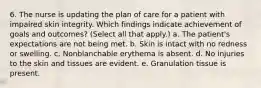 6. The nurse is updating the plan of care for a patient with impaired skin integrity. Which findings indicate achievement of goals and outcomes? (Select all that apply.) a. The patient's expectations are not being met. b. Skin is intact with no redness or swelling. c. Nonblanchable erythema is absent. d. No injuries to the skin and tissues are evident. e. Granulation tissue is present.