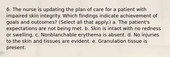 6. The nurse is updating the plan of care for a patient with impaired skin integrity. Which findings indicate achievement of goals and outcomes? (Select all that apply.) a. The patient's expectations are not being met. b. Skin is intact with no redness or swelling. c. Nonblanchable erythema is absent. d. No injuries to the skin and tissues are evident. e. Granulation tissue is present.