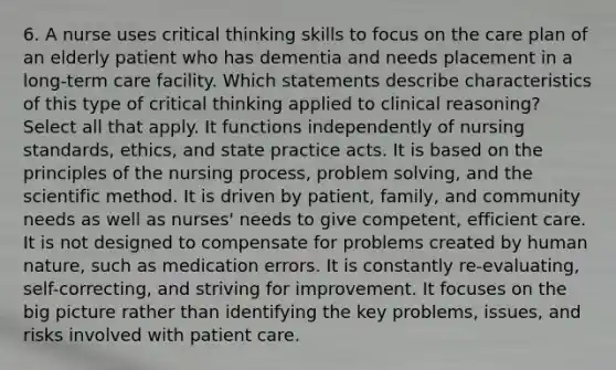 6. A nurse uses critical thinking skills to focus on the care plan of an elderly patient who has dementia and needs placement in a long-term care facility. Which statements describe characteristics of this type of critical thinking applied to clinical reasoning? Select all that apply. It functions independently of nursing standards, ethics, and state practice acts. It is based on the principles of the nursing process, problem solving, and the scientific method. It is driven by patient, family, and community needs as well as nurses' needs to give competent, efficient care. It is not designed to compensate for problems created by human nature, such as medication errors. It is constantly re-evaluating, self-correcting, and striving for improvement. It focuses on the big picture rather than identifying the key problems, issues, and risks involved with patient care.