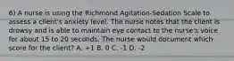 6) A nurse is using the Richmond Agitation-Sedation Scale to assess a client's anxiety level. The nurse notes that the client is drowsy and is able to maintain eye contact to the nurse's voice for about 15 to 20 seconds. The nurse would document which score for the client? A. +1 B. 0 C. -1 D. -2