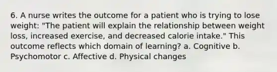 6. A nurse writes the outcome for a patient who is trying to lose weight: "The patient will explain the relationship between weight loss, increased exercise, and decreased calorie intake." This outcome reflects which domain of learning? a. Cognitive b. Psychomotor c. Affective d. Physical changes