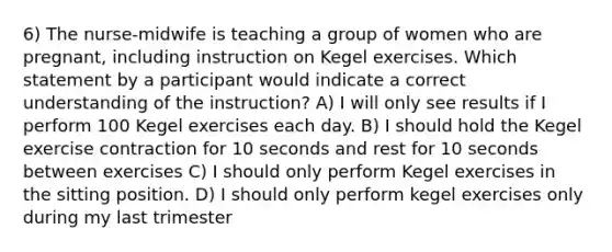 6) The nurse-midwife is teaching a group of women who are pregnant, including instruction on Kegel exercises. Which statement by a participant would indicate a correct understanding of the instruction? A) I will only see results if I perform 100 Kegel exercises each day. B) I should hold the Kegel exercise contraction for 10 seconds and rest for 10 seconds between exercises C) I should only perform Kegel exercises in the sitting position. D) I should only perform kegel exercises only during my last trimester