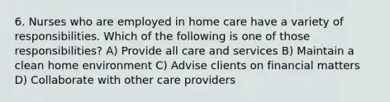 6. Nurses who are employed in home care have a variety of responsibilities. Which of the following is one of those responsibilities? A) Provide all care and services B) Maintain a clean home environment C) Advise clients on financial matters D) Collaborate with other care providers