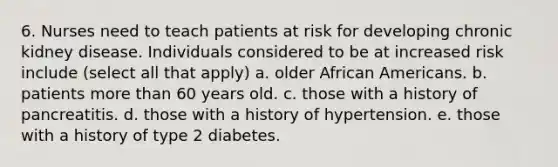 6. Nurses need to teach patients at risk for developing chronic kidney disease. Individuals considered to be at increased risk include (select all that apply) a. older African Americans. b. patients more than 60 years old. c. those with a history of pancreatitis. d. those with a history of hypertension. e. those with a history of type 2 diabetes.