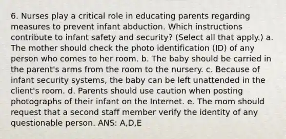 6. Nurses play a critical role in educating parents regarding measures to prevent infant abduction. Which instructions contribute to infant safety and security? (Select all that apply.) a. The mother should check the photo identification (ID) of any person who comes to her room. b. The baby should be carried in the parent's arms from the room to the nursery. c. Because of infant security systems, the baby can be left unattended in the client's room. d. Parents should use caution when posting photographs of their infant on the Internet. e. The mom should request that a second staff member verify the identity of any questionable person. ANS: A,D,E