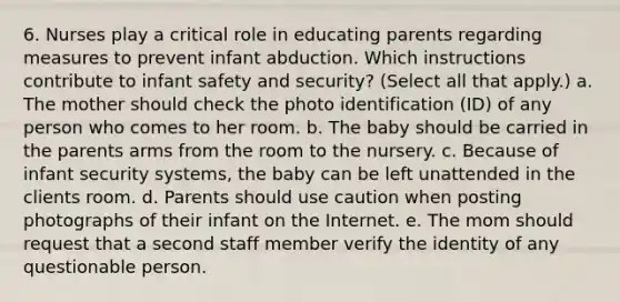 6. Nurses play a critical role in educating parents regarding measures to prevent infant abduction. Which instructions contribute to infant safety and security? (Select all that apply.) a. The mother should check the photo identification (ID) of any person who comes to her room. b. The baby should be carried in the parents arms from the room to the nursery. c. Because of infant security systems, the baby can be left unattended in the clients room. d. Parents should use caution when posting photographs of their infant on the Internet. e. The mom should request that a second staff member verify the identity of any questionable person.