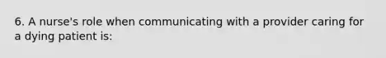 6. A nurse's role when communicating with a provider caring for a dying patient is: