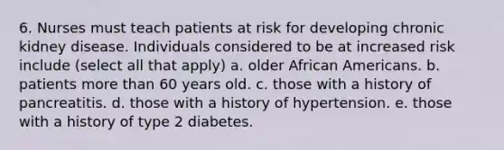 6. Nurses must teach patients at risk for developing chronic kidney disease. Individuals considered to be at increased risk include (select all that apply) a. older African Americans. b. patients more than 60 years old. c. those with a history of pancreatitis. d. those with a history of hypertension. e. those with a history of type 2 diabetes.