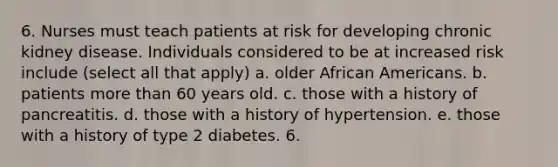 6. Nurses must teach patients at risk for developing chronic kidney disease. Individuals considered to be at increased risk include (select all that apply) a. older African Americans. b. patients more than 60 years old. c. those with a history of pancreatitis. d. those with a history of hypertension. e. those with a history of type 2 diabetes. 6.