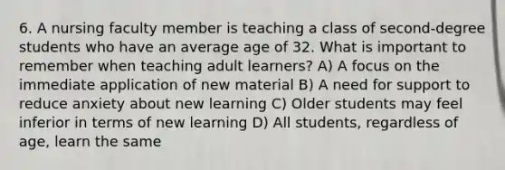 6. A nursing faculty member is teaching a class of second-degree students who have an average age of 32. What is important to remember when teaching adult learners? A) A focus on the immediate application of new material B) A need for support to reduce anxiety about new learning C) Older students may feel inferior in terms of new learning D) All students, regardless of age, learn the same