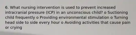 6. What nursing intervention is used to prevent increased intracranial pressure (ICP) in an unconscious child? o Suctioning child frequently o Providing environmental stimulation o Turning head side to side every hour o Avoiding activities that cause pain or crying