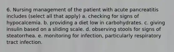 6. Nursing management of the patient with acute pancreatitis includes (select all that apply) a. checking for signs of hypocalcemia. b. providing a diet low in carbohydrates. c. giving insulin based on a sliding scale. d. observing stools for signs of steatorrhea. e. monitoring for infection, particularly respiratory tract infection.