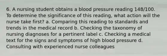 6. A nursing student obtains a blood pressure reading 148/100. To determine the significance of this reading, what action will the nurse take first? a. Comparing this reading to standards and trends in the medical record b. Checking the taxonomy of nursing diagnoses for a pertinent label c. Checking a medical text for the signs and symptoms of high blood pressure d. Consulting with experienced nurse colleagues