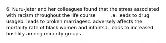 6. Nuru-Jeter and her colleagues found that the stress associated with racism throughout the life course ______.a. leads to drug usageb. leads to broken marriagesc. adversely affects the mortality rate of black women and infantsd. leads to increased hostility among minority groups