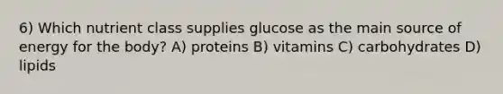 6) Which nutrient class supplies glucose as the main source of energy for the body? A) proteins B) vitamins C) carbohydrates D) lipids