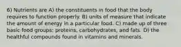 6) Nutrients are A) the constituents in food that the body requires to function properly. B) units of measure that indicate the amount of energy in a particular food. C) made up of three basic food groups: proteins, carbohydrates, and fats. D) the healthful compounds found in vitamins and minerals.