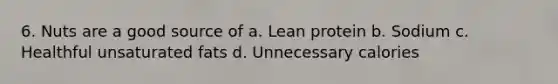 6. Nuts are a good source of a. Lean protein b. Sodium c. Healthful unsaturated fats d. Unnecessary calories