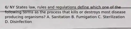 6/ NY States law, rules and regulations define which one of the following terms as the process that kills or destroys most disease producing organisms? A. Sanitation B. Fumigation C. Sterilization D. Disinfection