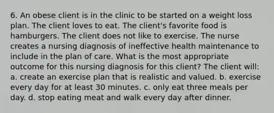 6. An obese client is in the clinic to be started on a weight loss plan. The client loves to eat. The client's favorite food is hamburgers. The client does not like to exercise. The nurse creates a nursing diagnosis of ineffective health maintenance to include in the plan of care. What is the most appropriate outcome for this nursing diagnosis for this client? The client will: a. create an exercise plan that is realistic and valued. b. exercise every day for at least 30 minutes. c. only eat three meals per day. d. stop eating meat and walk every day after dinner.