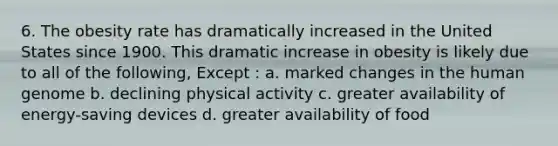 6. The obesity rate has dramatically increased in the United States since 1900. This dramatic increase in obesity is likely due to all of the following, Except : a. marked changes in the human genome b. declining physical activity c. greater availability of energy-saving devices d. greater availability of food