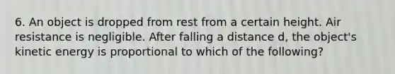 6. An object is dropped from rest from a certain height. Air resistance is negligible. After falling a distance d, the object's kinetic energy is proportional to which of the following?