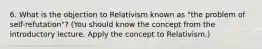 6. What is the objection to Relativism known as "the problem of self-refutation"? (You should know the concept from the introductory lecture. Apply the concept to Relativism.)