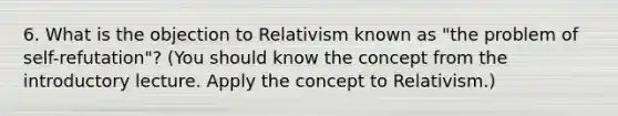 6. What is the objection to Relativism known as "the problem of self-refutation"? (You should know the concept from the introductory lecture. Apply the concept to Relativism.)