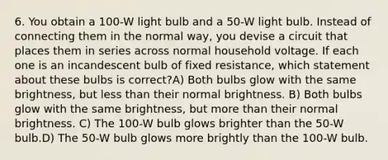 6. You obtain a 100-W light bulb and a 50-W light bulb. Instead of connecting them in the normal way, you devise a circuit that places them in series across normal household voltage. If each one is an incandescent bulb of fixed resistance, which statement about these bulbs is correct?A) Both bulbs glow with the same brightness, but less than their normal brightness. B) Both bulbs glow with the same brightness, but more than their normal brightness. C) The 100-W bulb glows brighter than the 50-W bulb.D) The 50-W bulb glows more brightly than the 100-W bulb.