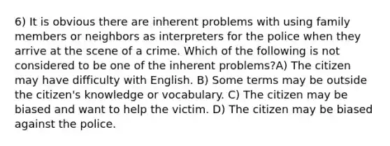 6) It is obvious there are inherent problems with using family members or neighbors as interpreters for the police when they arrive at the scene of a crime. Which of the following is not considered to be one of the inherent problems?A) The citizen may have difficulty with English. B) Some terms may be outside the citizen's knowledge or vocabulary. C) The citizen may be biased and want to help the victim. D) The citizen may be biased against the police.