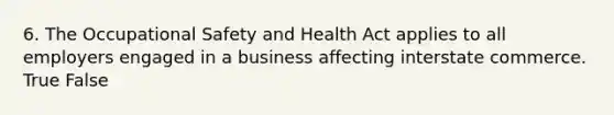 6. The Occupational Safety and Health Act applies to all employers engaged in a business affecting interstate commerce. True False