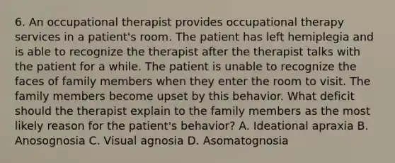 6. An occupational therapist provides occupational therapy services in a patient's room. The patient has left hemiplegia and is able to recognize the therapist after the therapist talks with the patient for a while. The patient is unable to recognize the faces of family members when they enter the room to visit. The family members become upset by this behavior. What deficit should the therapist explain to the family members as the most likely reason for the patient's behavior? A. Ideational apraxia B. Anosognosia C. Visual agnosia D. Asomatognosia