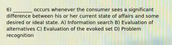 6) ________ occurs whenever the consumer sees a significant difference between his or her current state of affairs and some desired or ideal state. A) Information search B) Evaluation of alternatives C) Evaluation of the evoked set D) Problem recognition