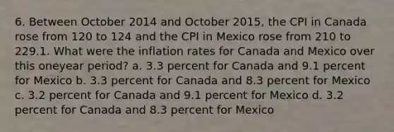 6. Between October 2014 and October 2015, the CPI in Canada rose from 120 to 124 and the CPI in Mexico rose from 210 to 229.1. What were the inflation rates for Canada and Mexico over this oneyear period? a. 3.3 percent for Canada and 9.1 percent for Mexico b. 3.3 percent for Canada and 8.3 percent for Mexico c. 3.2 percent for Canada and 9.1 percent for Mexico d. 3.2 percent for Canada and 8.3 percent for Mexico