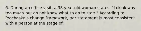 6. During an office visit, a 38-year-old woman states, "I drink way too much but do not know what to do to stop." According to Prochaska's change framework, her statement is most consistent with a person at the stage of: