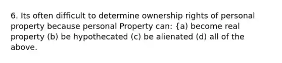 6. Its often difficult to determine ownership rights of personal property because personal Property can: {a) become real property (b) be hypothecated (c) be alienated (d) all of the above.