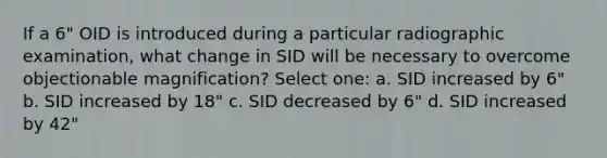 If a 6" OID is introduced during a particular radiographic examination, what change in SID will be necessary to overcome objectionable magnification? Select one: a. SID increased by 6" b. SID increased by 18" c. SID decreased by 6" d. SID increased by 42"