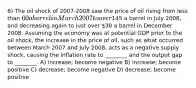 6) The oil shock of 2007-2008 saw the price of oil rising from less than 60 a barrel in March 2007 to over145 a barrel in July 2008, and decreasing again to just over 30 a barrel in December 2008. Assuming the economy was at potential GDP prior to the oil shock, the increase in the price of oil, such as what occurred between March 2007 and July 2008, acts as a negative supply shock, causing the inflation rate to ________ and the output gap to ________. A) increase; become negative B) increase; become positive C) decrease; become negative D) decrease; become positive