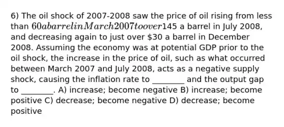 6) The oil shock of 2007-2008 saw the price of oil rising from less than 60 a barrel in March 2007 to over145 a barrel in July 2008, and decreasing again to just over 30 a barrel in December 2008. Assuming the economy was at potential GDP prior to the oil shock, the increase in the price of oil, such as what occurred between March 2007 and July 2008, acts as a negative supply shock, causing the inflation rate to ________ and the output gap to ________. A) increase; become negative B) increase; become positive C) decrease; become negative D) decrease; become positive