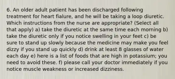 6. An older adult patient has been discharged following treatment for heart fialure, and he will be taking a loop diuretic. Which instructions from the nurse are appropriate? (Select all that apply) a) take the diuretic at the same time each morning b) take the diuretic only if you notice swelling in your feet c) be sure to stand up slowly because the medicine may make you feel dizzy if you stand up quickly d) drink at least 8 glasses of water each day e) here is a list of foods that are high in potassium; you need to avoid these. f) please call your doctor immediately if you notice muscle weakness or increased dizziness.