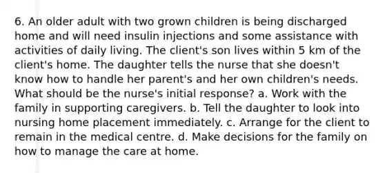 6. An older adult with two grown children is being discharged home and will need insulin injections and some assistance with activities of daily living. The client's son lives within 5 km of the client's home. The daughter tells the nurse that she doesn't know how to handle her parent's and her own children's needs. What should be the nurse's initial response? a. Work with the family in supporting caregivers. b. Tell the daughter to look into nursing home placement immediately. c. Arrange for the client to remain in the medical centre. d. Make decisions for the family on how to manage the care at home.