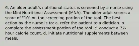 6. An older adult's nutritional status is screened by a nurse using the Mini Nutritional Assessment (MNA). The older adult scores a score of "10" on the screening portion of the tool. The best action by the nurse is to: a. refer the patient to a dietician. b. complete the assessment portion of the tool. c. conduct a 72-hour calorie count. d. initiate nutritional supplements between meals.