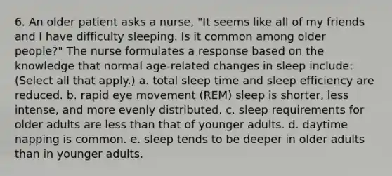 6. An older patient asks a nurse, "It seems like all of my friends and I have difficulty sleeping. Is it common among older people?" The nurse formulates a response based on the knowledge that normal age-related changes in sleep include: (Select all that apply.) a. total sleep time and sleep efficiency are reduced. b. rapid eye movement (REM) sleep is shorter, less intense, and more evenly distributed. c. sleep requirements for older adults are less than that of younger adults. d. daytime napping is common. e. sleep tends to be deeper in older adults than in younger adults.