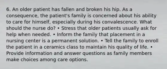 6. An older patient has fallen and broken his hip. As a consequence, the patient's family is concerned about his ability to care for himself, especially during his convalescence. What should the nurse do? • Stress that older patients usually ask for help when needed. • Inform the family that placement in a nursing center is a permanent solution. • Tell the family to enroll the patient in a ceramics class to maintain his quality of life. • Provide information and answer questions as family members make choices among care options.