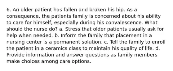 6. An older patient has fallen and broken his hip. As a consequence, the patients family is concerned about his ability to care for himself, especially during his convalescence. What should the nurse do? a. Stress that older patients usually ask for help when needed. b. Inform the family that placement in a nursing center is a permanent solution. c. Tell the family to enroll the patient in a ceramics class to maintain his quality of life. d. Provide information and answer questions as family members make choices among care options.