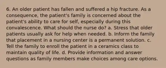 6. An older patient has fallen and suffered a hip fracture. As a consequence, the patient's family is concerned about the patient's ability to care for self, especially during this convalescence. What should the nurse do? a. Stress that older patients usually ask for help when needed. b. Inform the family that placement in a nursing center is a permanent solution. c. Tell the family to enroll the patient in a ceramics class to maintain quality of life. d. Provide information and answer questions as family members make choices among care options.