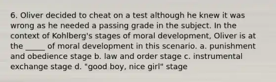 6. Oliver decided to cheat on a test although he knew it was wrong as he needed a passing grade in the subject. In the context of Kohlberg's stages of moral development, Oliver is at the _____ of moral development in this scenario. a. punishment and obedience stage b. law and order stage c. instrumental exchange stage d. "good boy, nice girl" stage