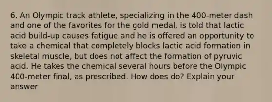 6. An Olympic track athlete, specializing in the 400-meter dash and one of the favorites for the gold medal, is told that lactic acid build-up causes fatigue and he is offered an opportunity to take a chemical that completely blocks lactic acid formation in skeletal muscle, but does not affect the formation of pyruvic acid. He takes the chemical several hours before the Olympic 400-meter final, as prescribed. How does do? Explain your answer