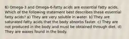 6) Omega-3 and Omega-6-fatty acids are essential fatty acids. Which of the following statement best describes these essential fatty acids? a) They are very soluble in water. b) They are saturated fatty acids that the body absorbs faster. c) They are not produced in the body and must be obtained through diet. d) They are waxes found in the body.