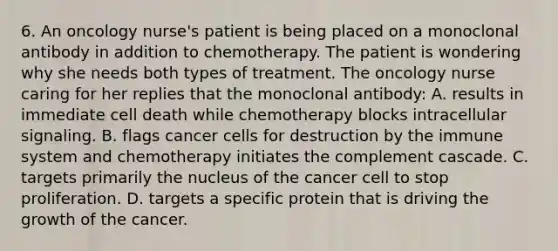 6. An oncology nurse's patient is being placed on a monoclonal antibody in addition to chemotherapy. The patient is wondering why she needs both types of treatment. The oncology nurse caring for her replies that the monoclonal antibody: A. results in immediate cell death while chemotherapy blocks intracellular signaling. B. flags cancer cells for destruction by the immune system and chemotherapy initiates the complement cascade. C. targets primarily the nucleus of the cancer cell to stop proliferation. D. targets a specific protein that is driving the growth of the cancer.